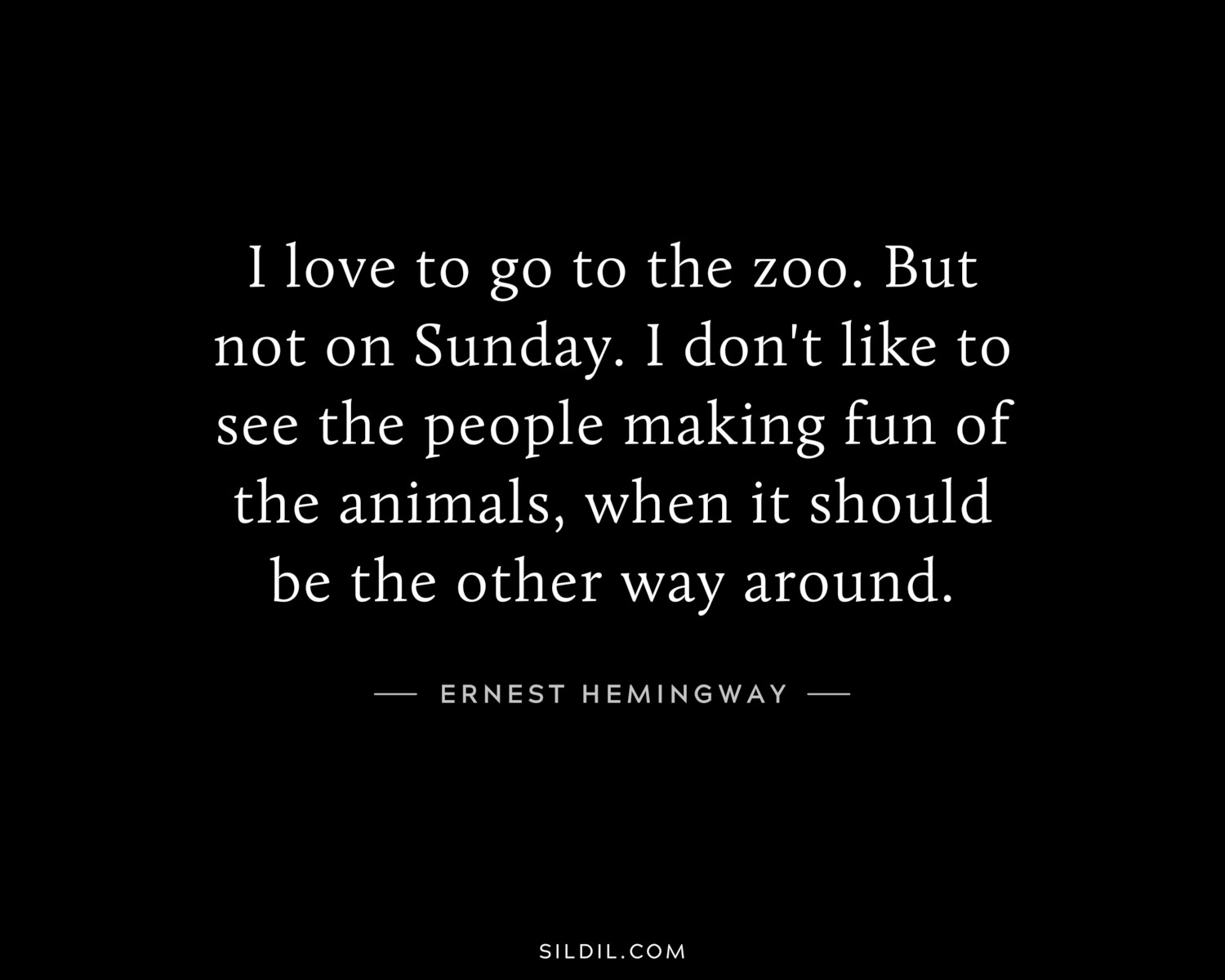 I love to go to the zoo. But not on Sunday. I don't like to see the people making fun of the animals, when it should be the other way around.