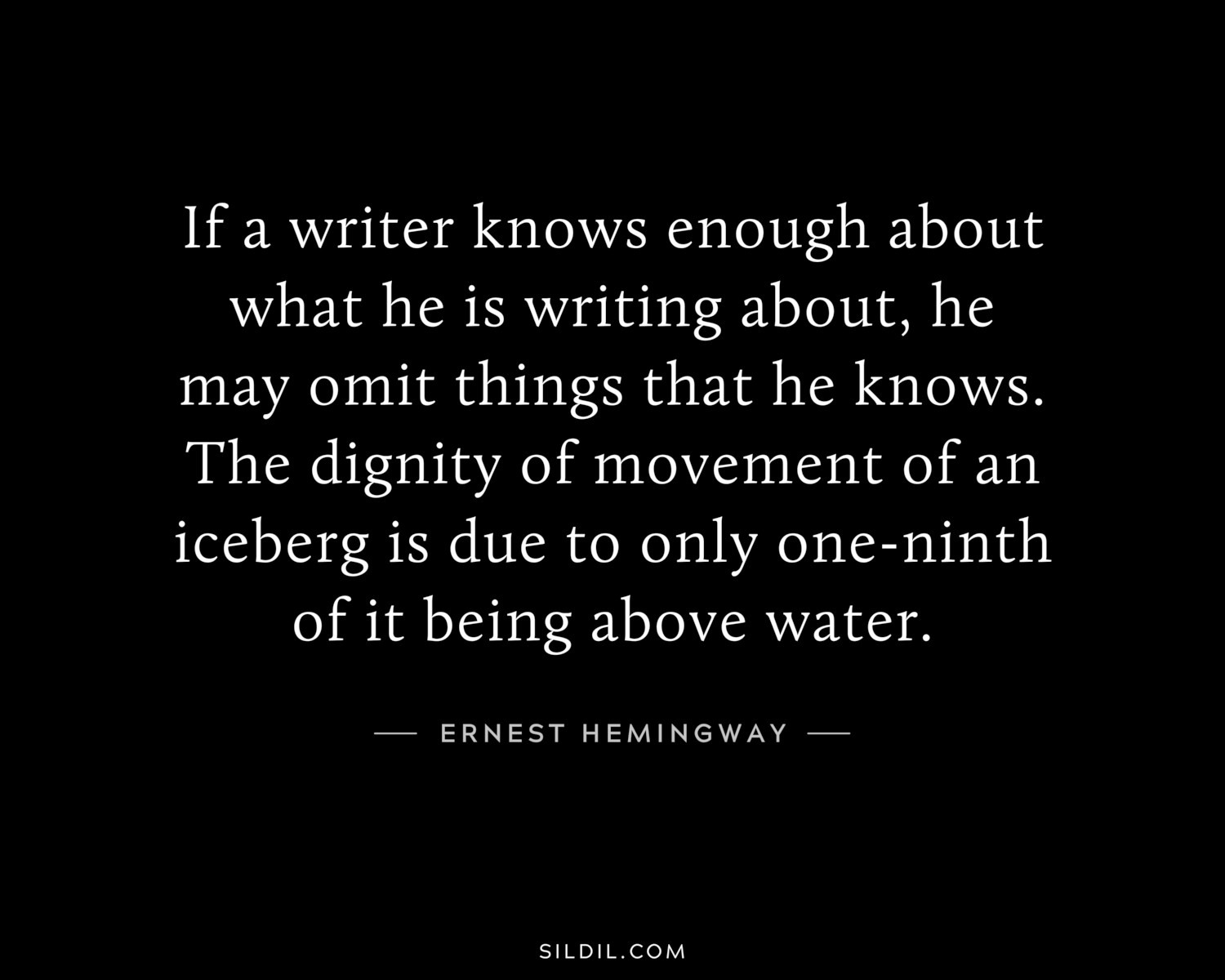 If a writer knows enough about what he is writing about, he may omit things that he knows. The dignity of movement of an iceberg is due to only one-ninth of it being above water.