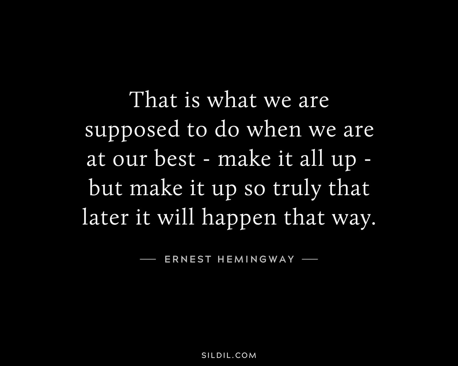 That is what we are supposed to do when we are at our best - make it all up - but make it up so truly that later it will happen that way.