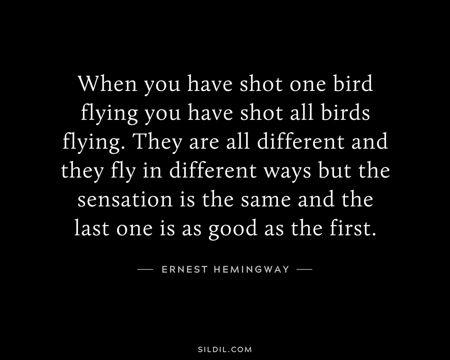 When you have shot one bird flying you have shot all birds flying. They are all different and they fly in different ways but the sensation is the same and the last one is as good as the first.