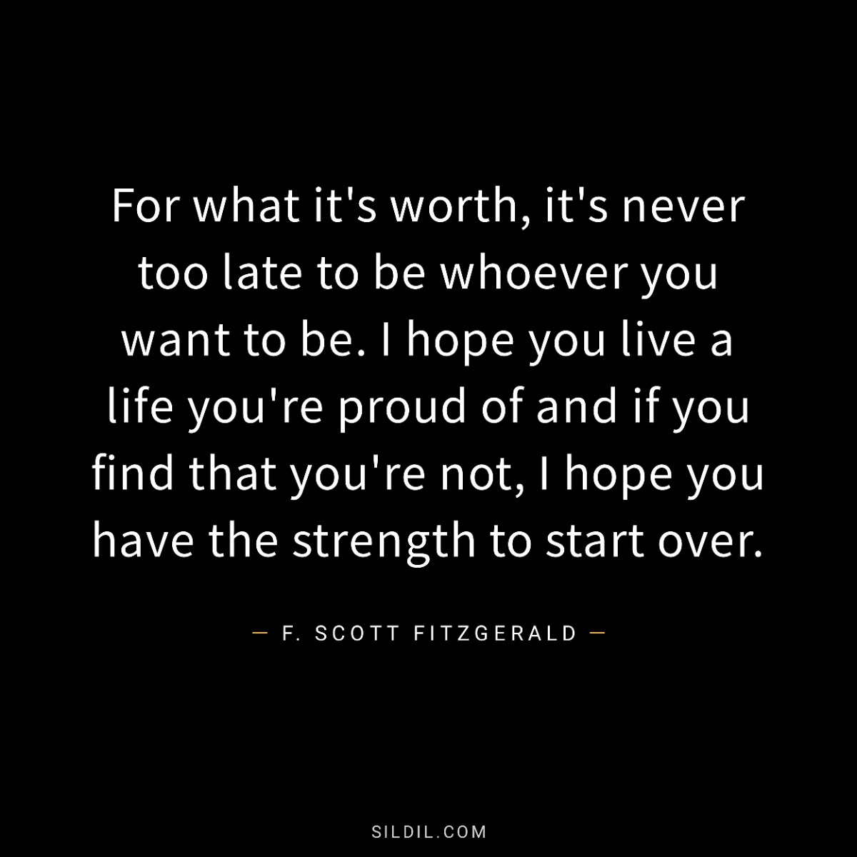 For what it's worth, it's never too late to be whoever you want to be. I hope you live a life you're proud of and if you find that you're not, I hope you have the strength to start over.