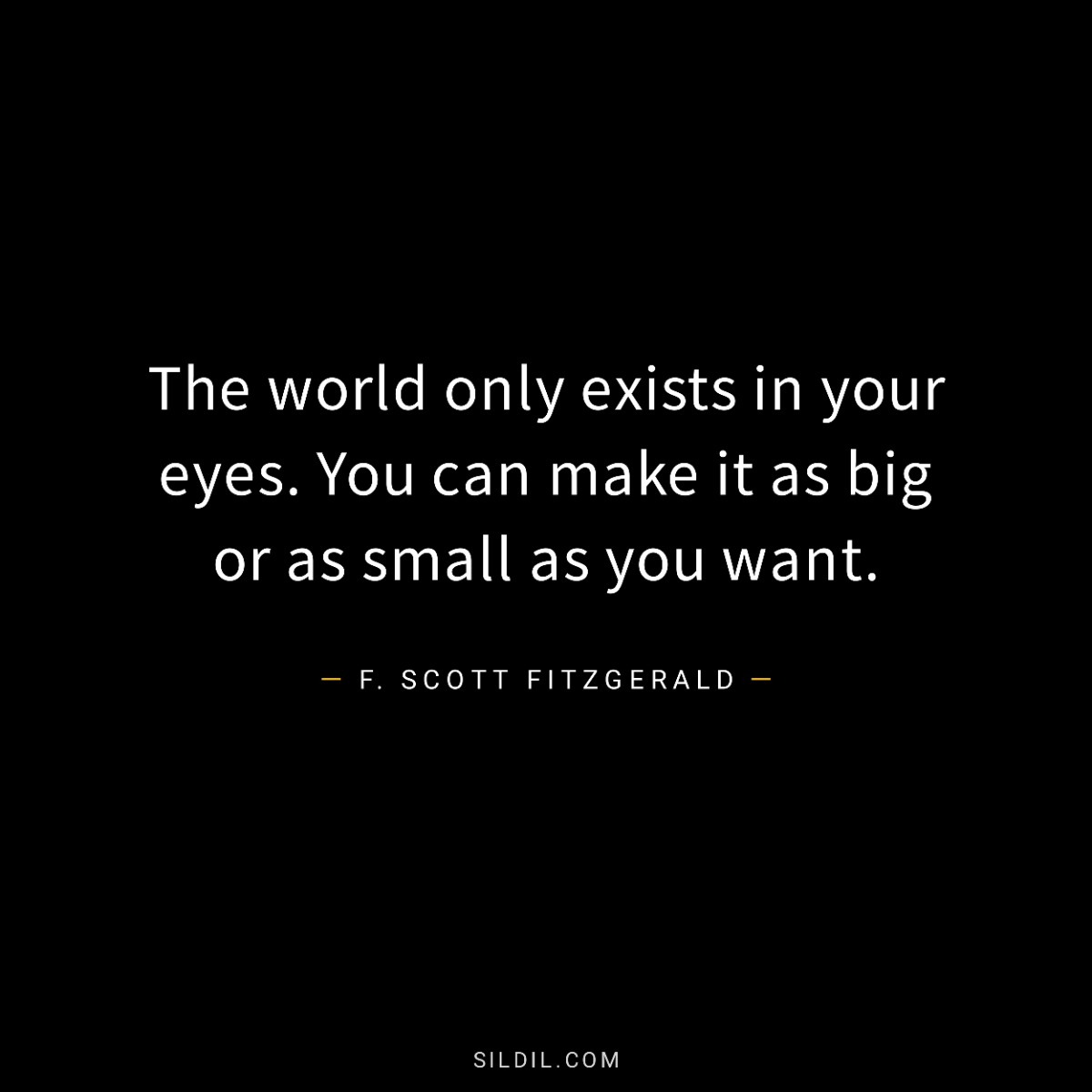 The world only exists in your eyes. You can make it as big or as small as you want.