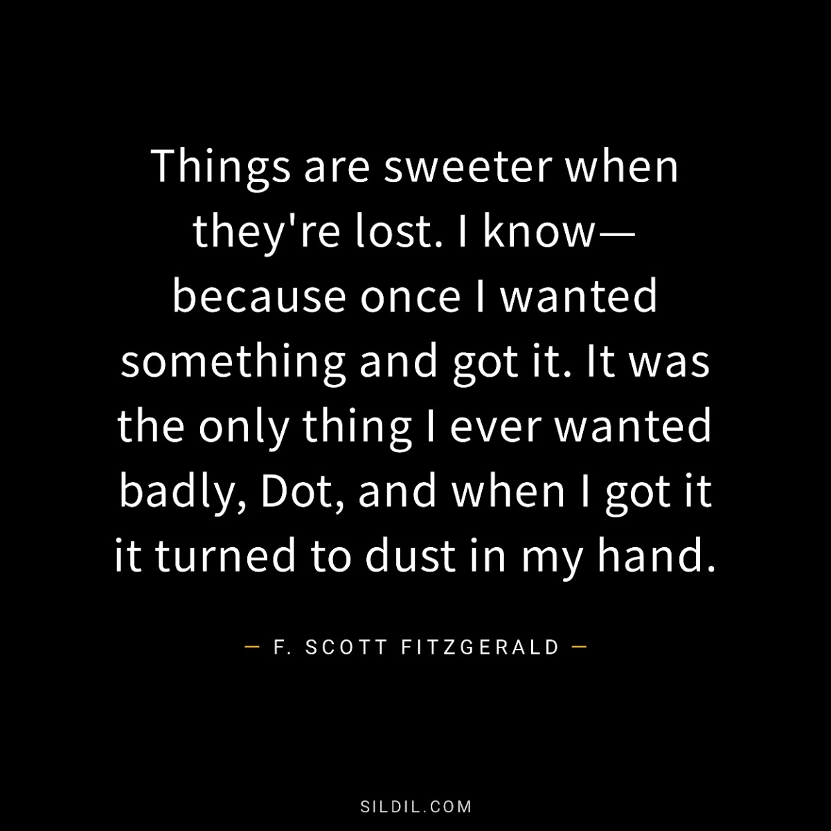 Things are sweeter when they're lost. I know—because once I wanted something and got it. It was the only thing I ever wanted badly, Dot, and when I got it it turned to dust in my hand.