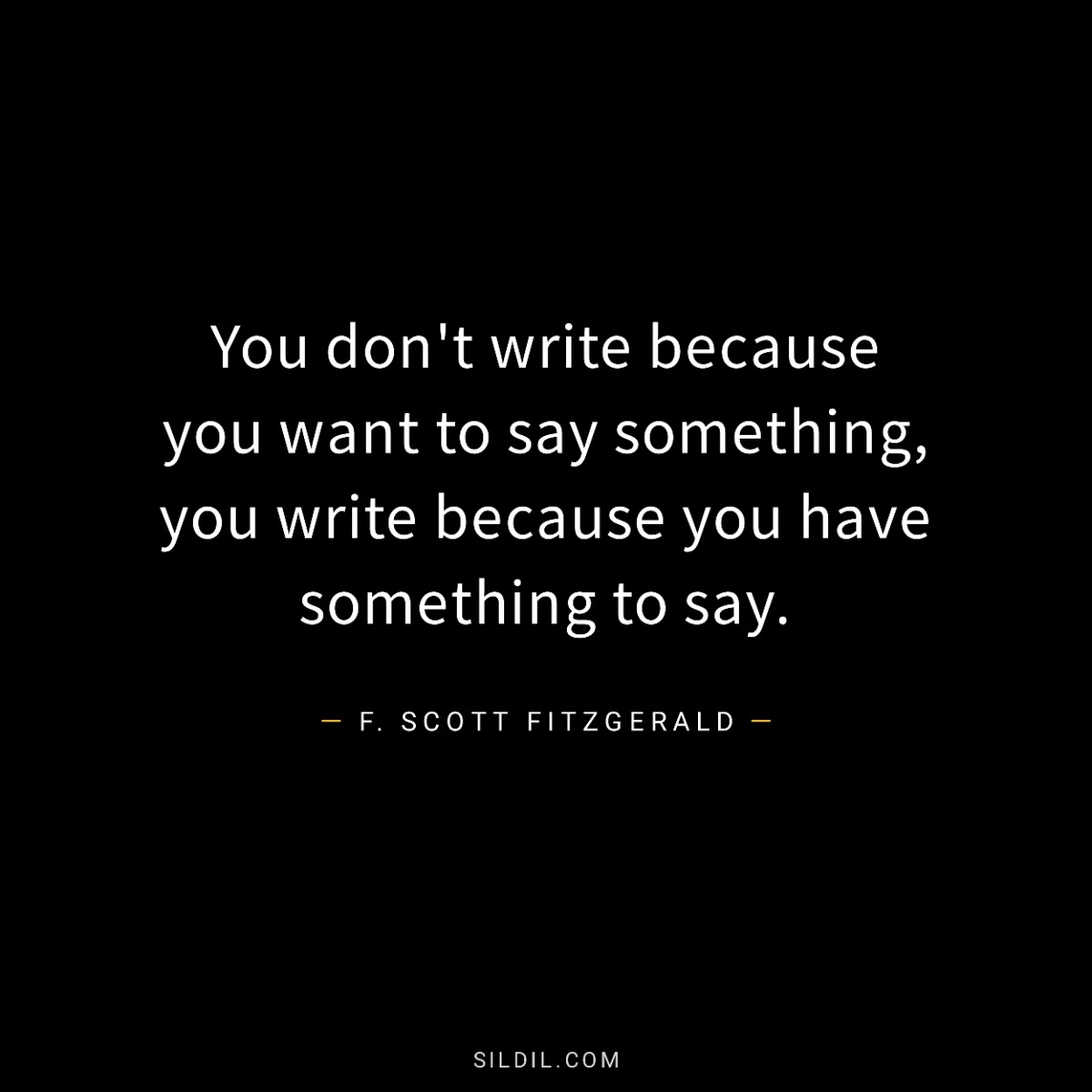 You don't write because you want to say something, you write because you have something to say.