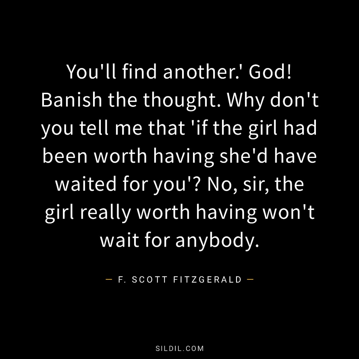 You'll find another.' God! Banish the thought. Why don't you tell me that 'if the girl had been worth having she'd have waited for you'? No, sir, the girl really worth having won't wait for anybody.