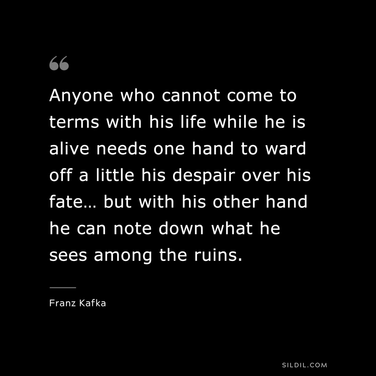 Anyone who cannot come to terms with his life while he is alive needs one hand to ward off a little his despair over his fate… but with his other hand he can note down what he sees among the ruins. ― Franz Kafka