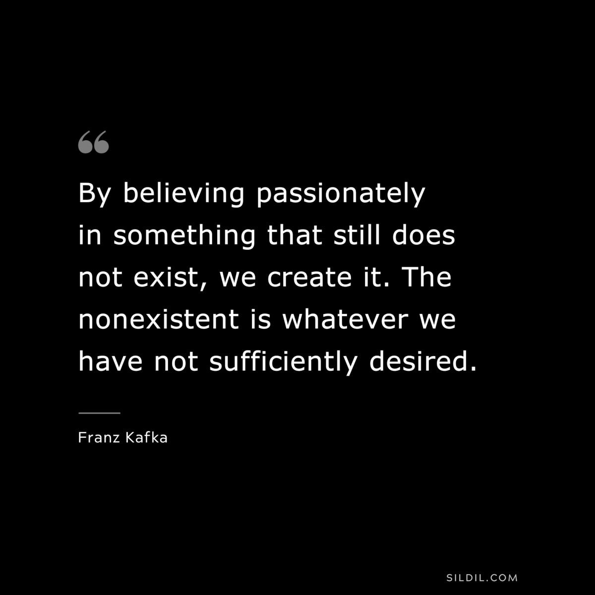 By believing passionately in something that still does not exist, we create it. The nonexistent is whatever we have not sufficiently desired. ― Franz Kafka