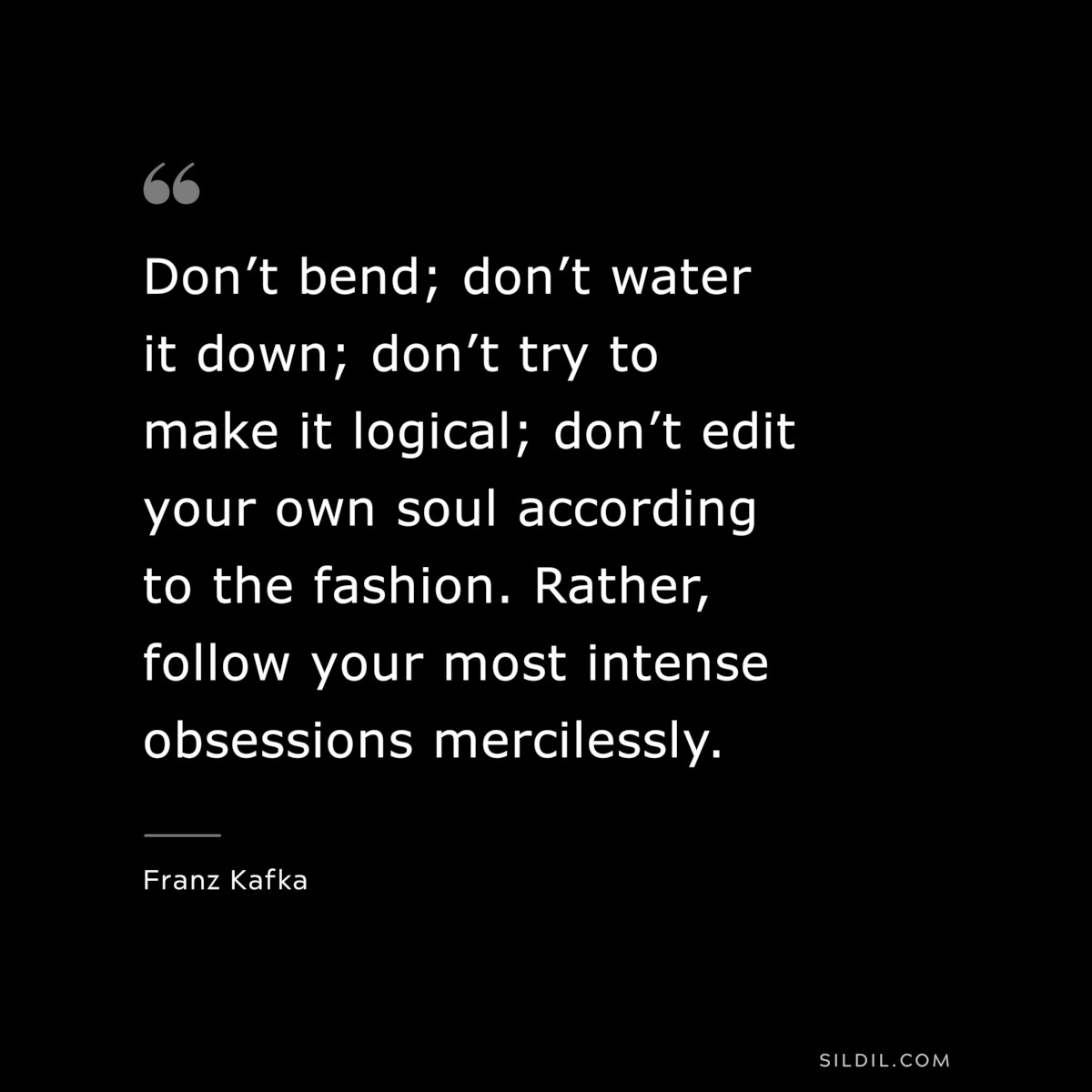 Don’t bend; don’t water it down; don’t try to make it logical; don’t edit your own soul according to the fashion. Rather, follow your most intense obsessions mercilessly. ― Franz Kafka