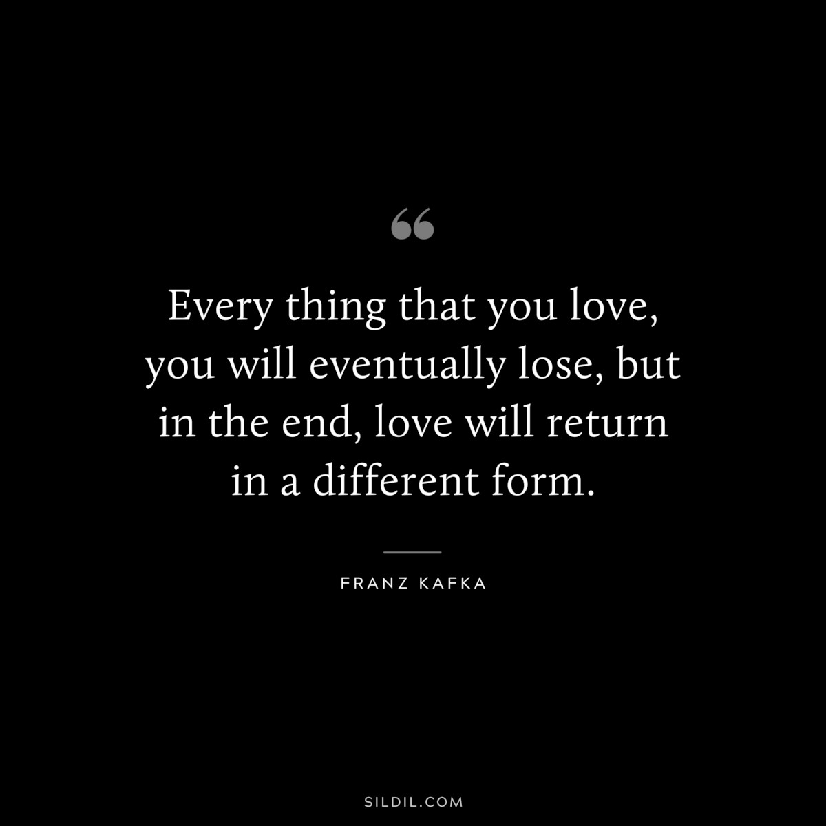 Every thing that you love, you will eventually lose, but in the end, love will return in a different form. ― Franz Kafka