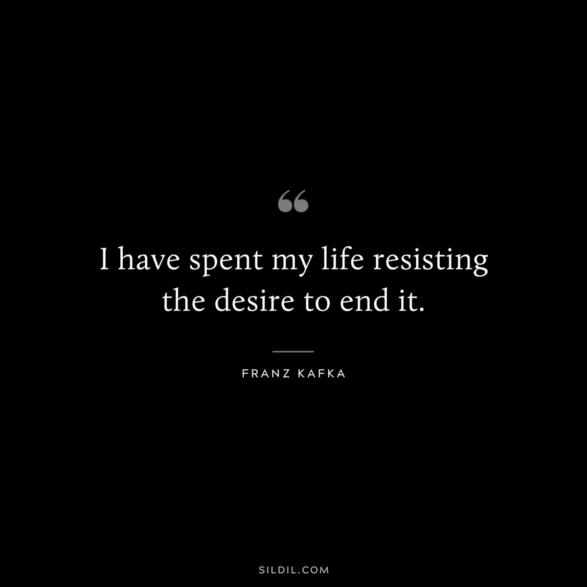 I have spent my life resisting the desire to end it. ― Franz Kafka