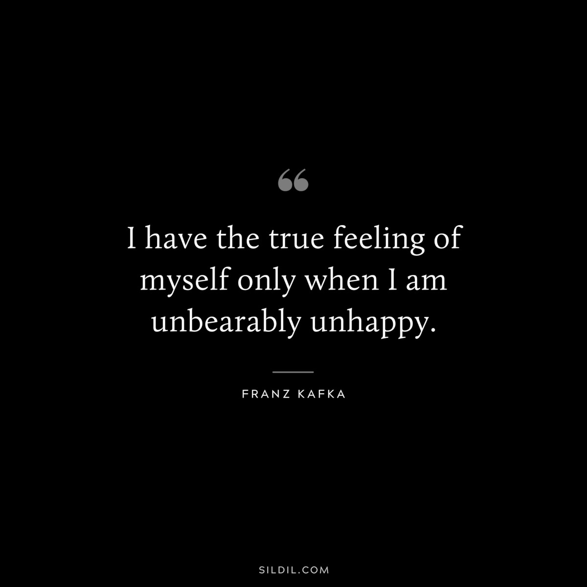 I have the true feeling of myself only when I am unbearably unhappy. ― Franz Kafka