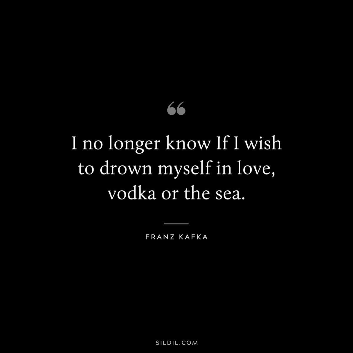 I no longer know If I wish to drown myself in love, vodka or the sea. ― Franz Kafka