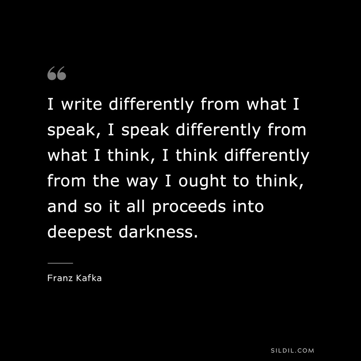 I write differently from what I speak, I speak differently from what I think, I think differently from the way I ought to think, and so it all proceeds into deepest darkness. ― Franz Kafka