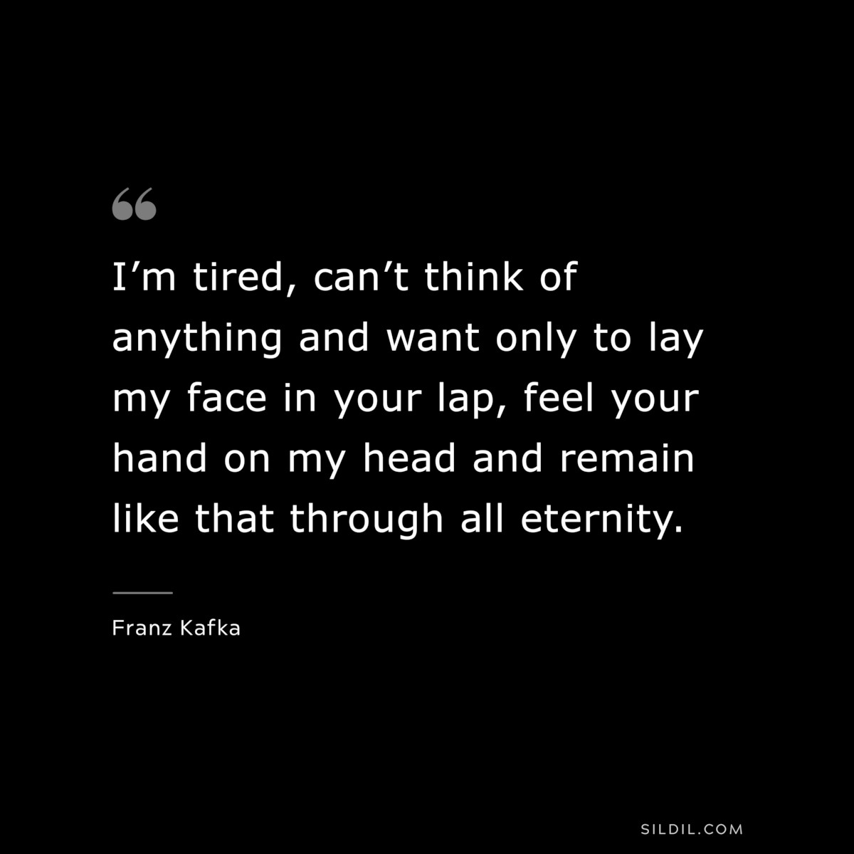 I’m tired, can’t think of anything and want only to lay my face in your lap, feel your hand on my head and remain like that through all eternity. ― Franz Kafka