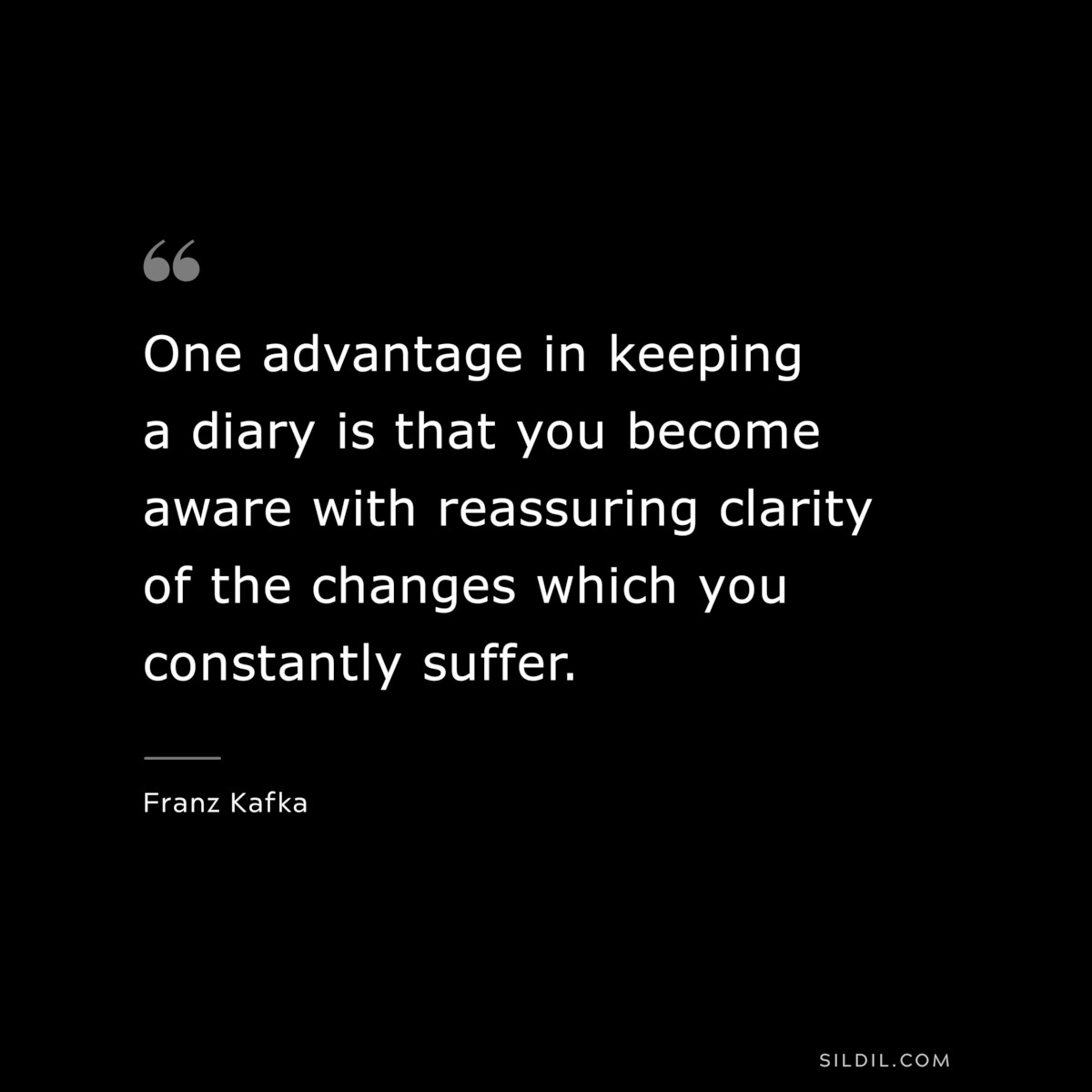 One advantage in keeping a diary is that you become aware with reassuring clarity of the changes which you constantly suffer. ― Franz Kafka