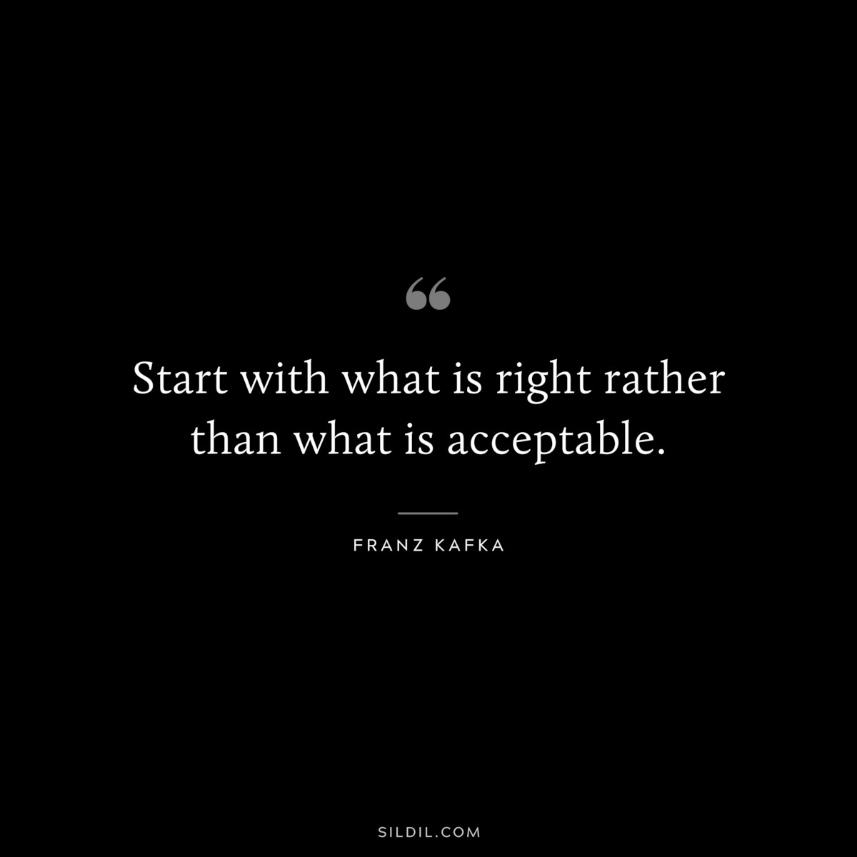 Start with what is right rather than what is acceptable. ― Franz Kafka