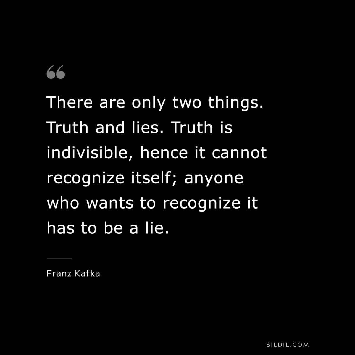 There are only two things. Truth and lies. Truth is indivisible, hence it cannot recognize itself; anyone who wants to recognize it has to be a lie. ― Franz Kafka