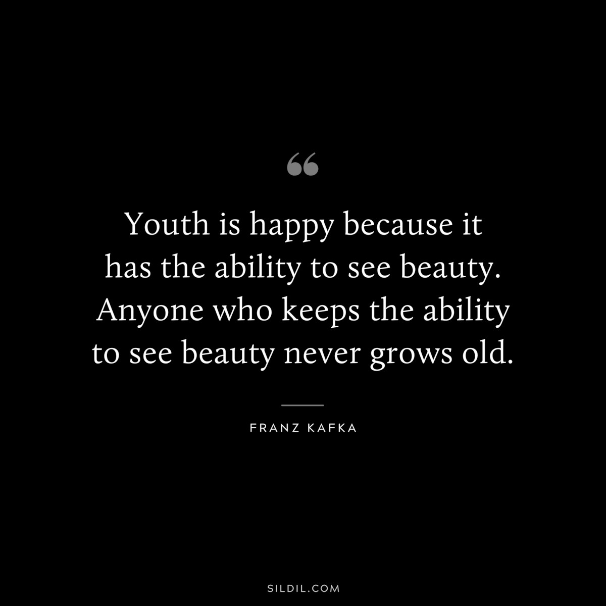 Youth is happy because it has the ability to see beauty. Anyone who keeps the ability to see beauty never grows old. ― Franz Kafka