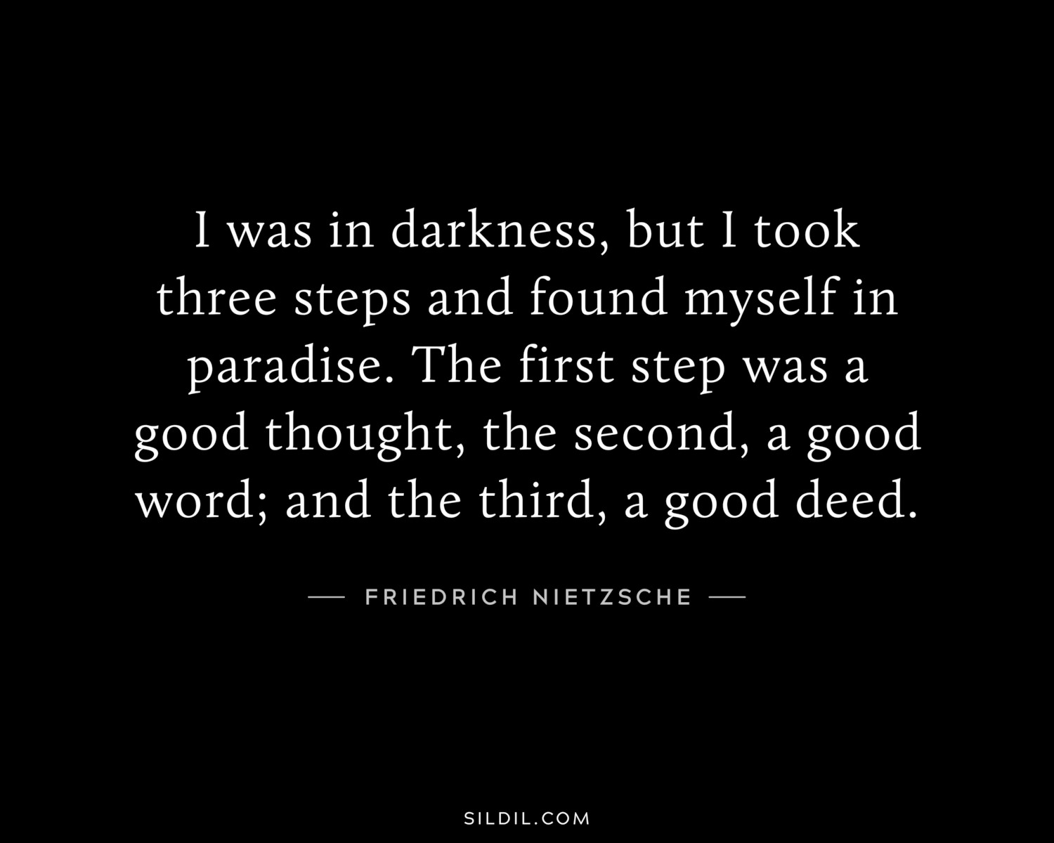 I was in darkness, but I took three steps and found myself in paradise. The first step was a good thought, the second, a good word; and the third, a good deed.