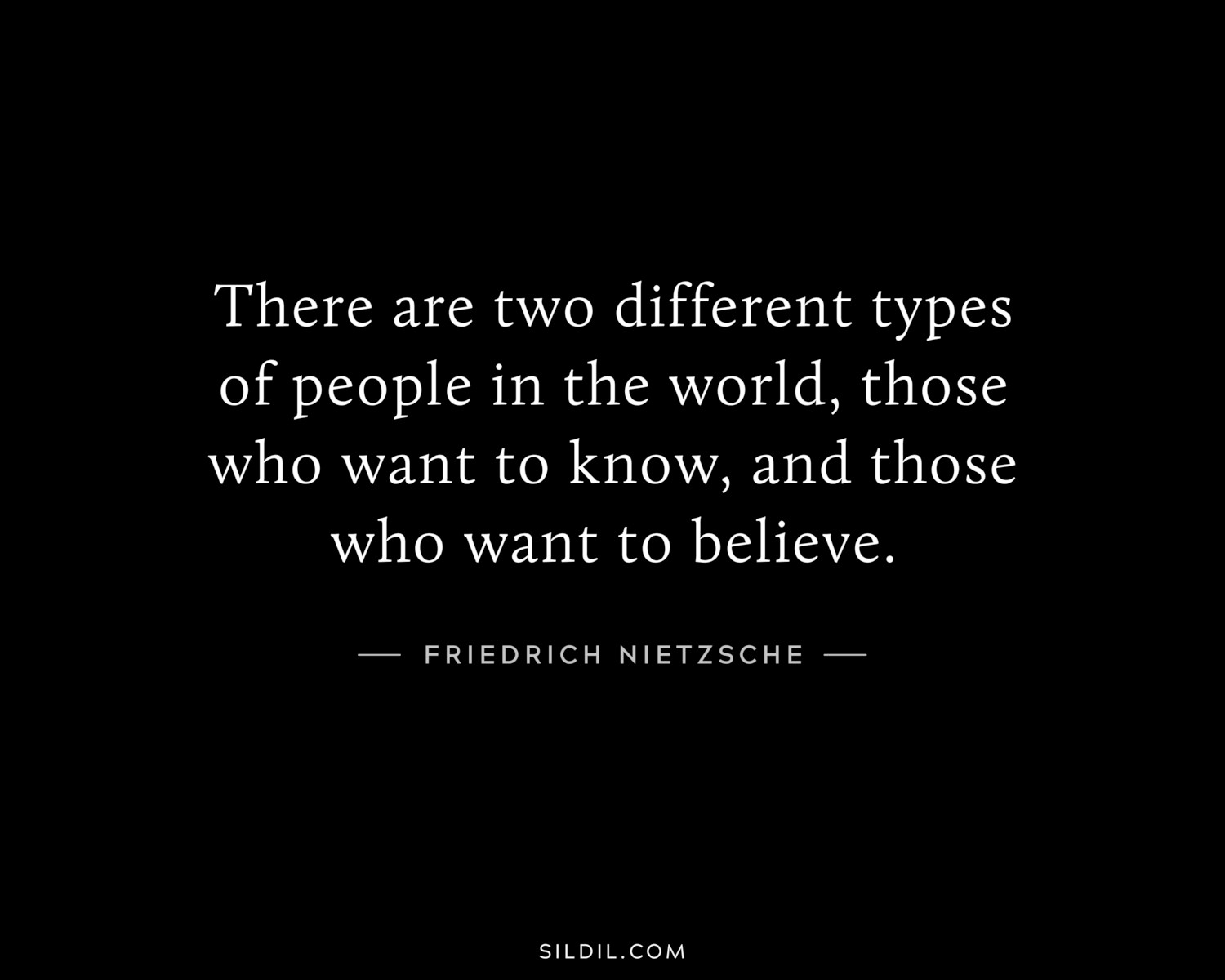 There are two different types of people in the world, those who want to know, and those who want to believe. 