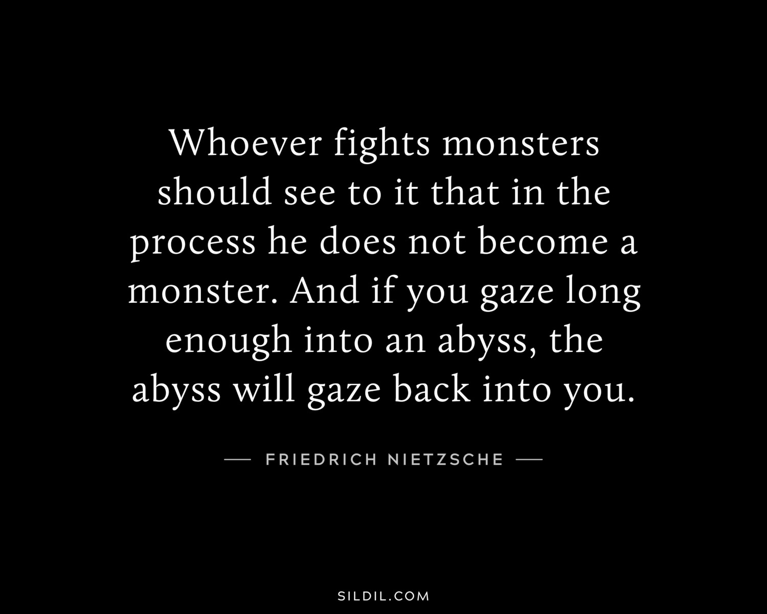 Whoever fights monsters should see to it that in the process he does not become a monster. And if you gaze long enough into an abyss, the abyss will gaze back into you.