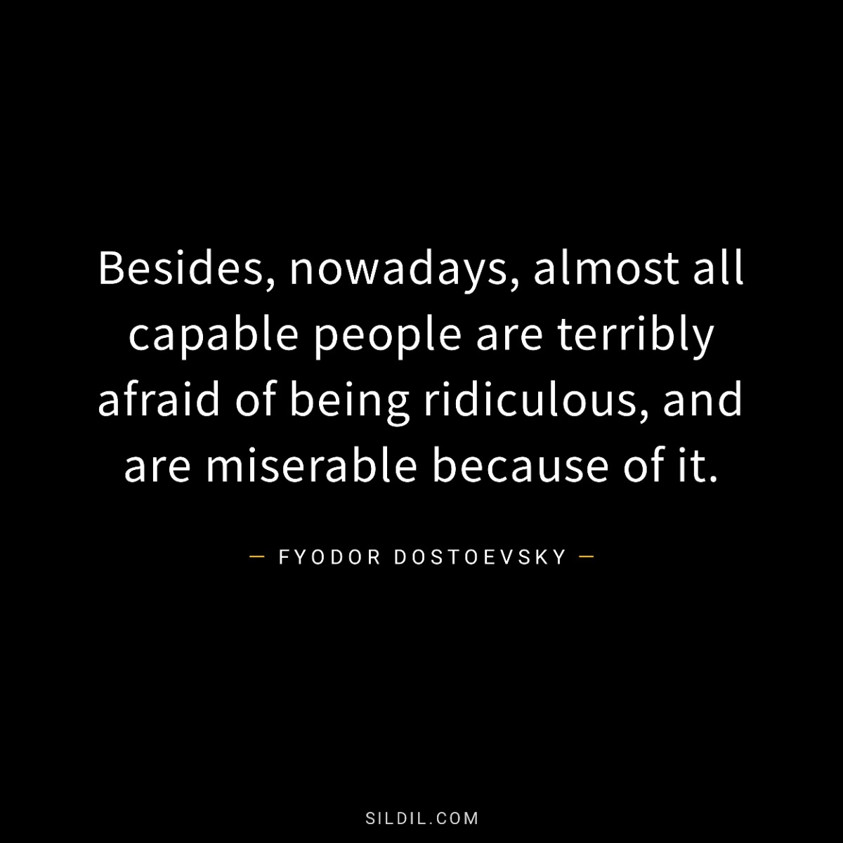 Besides, nowadays, almost all capable people are terribly afraid of being ridiculous, and are miserable because of it.