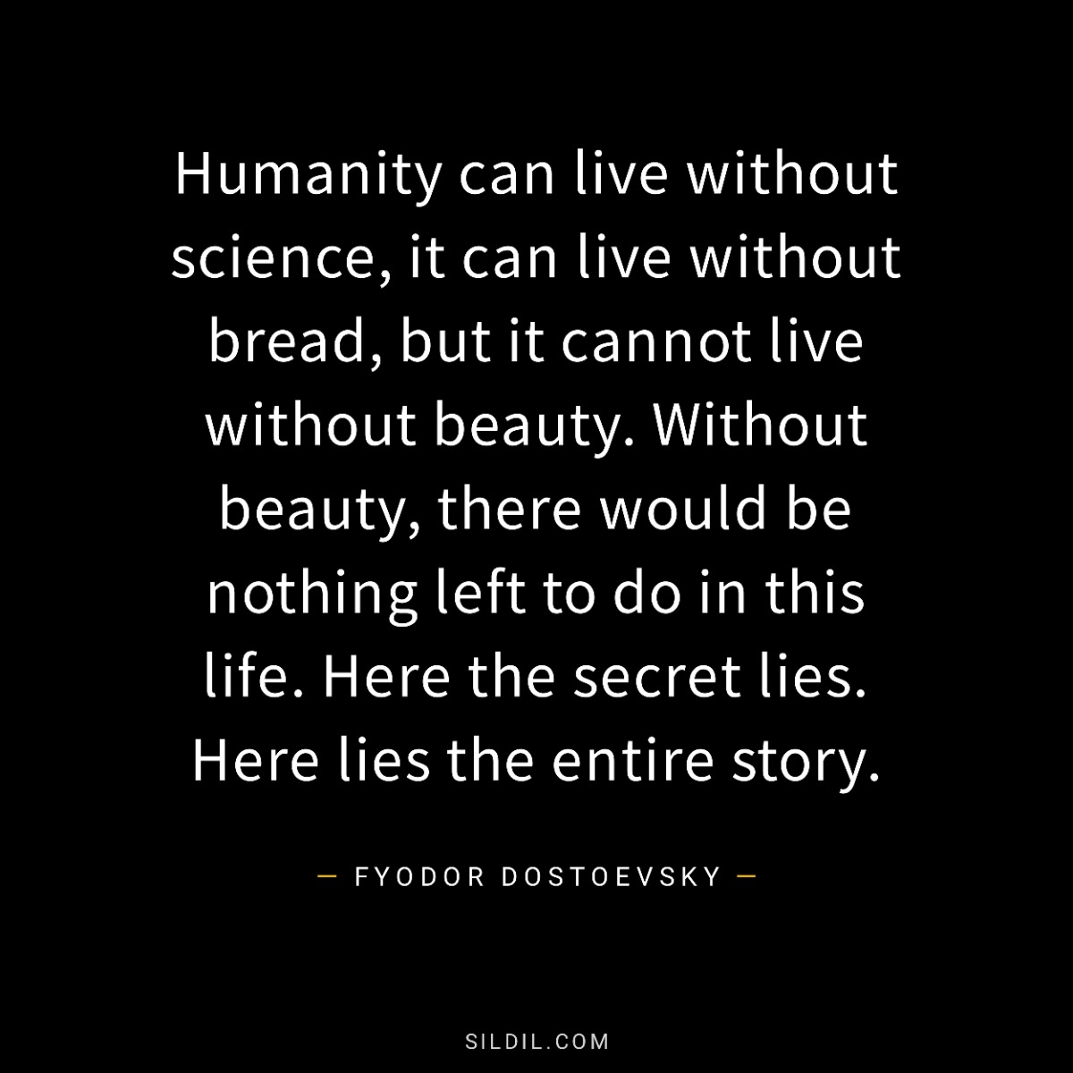 Humanity can live without science, it can live without bread, but it cannot live without beauty. Without beauty, there would be nothing left to do in this life. Here the secret lies. Here lies the entire story.