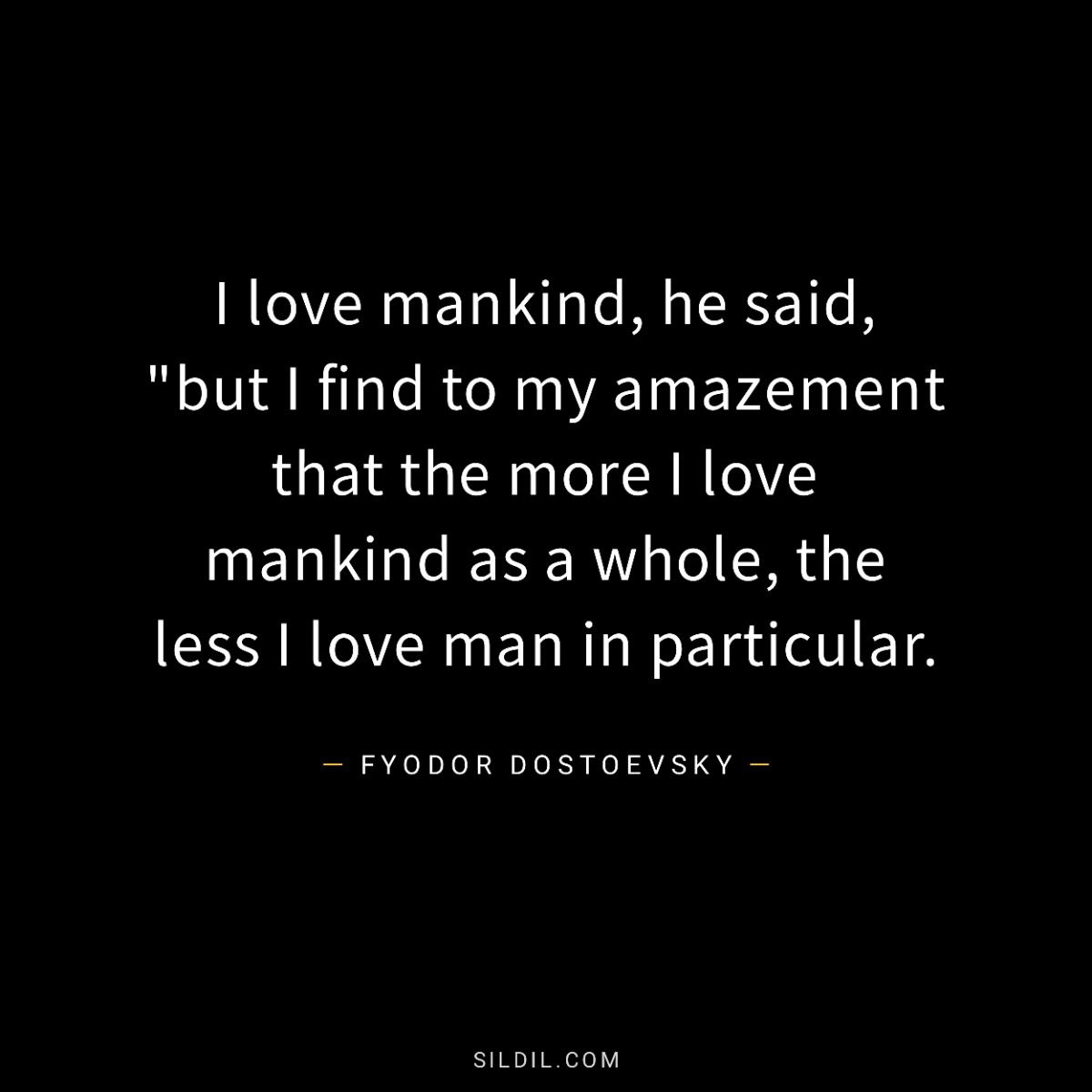 I love mankind, he said, &quote;but I find to my amazement that the more I love mankind as a whole, the less I love man in particular.