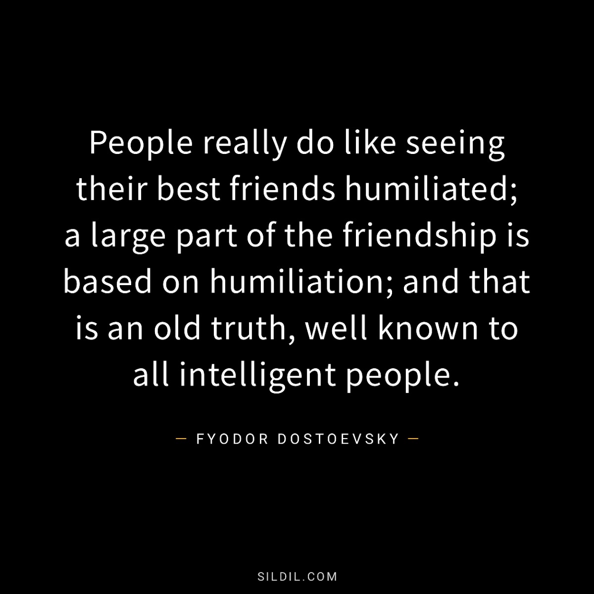People really do like seeing their best friends humiliated; a large part of the friendship is based on humiliation; and that is an old truth, well known to all intelligent people.