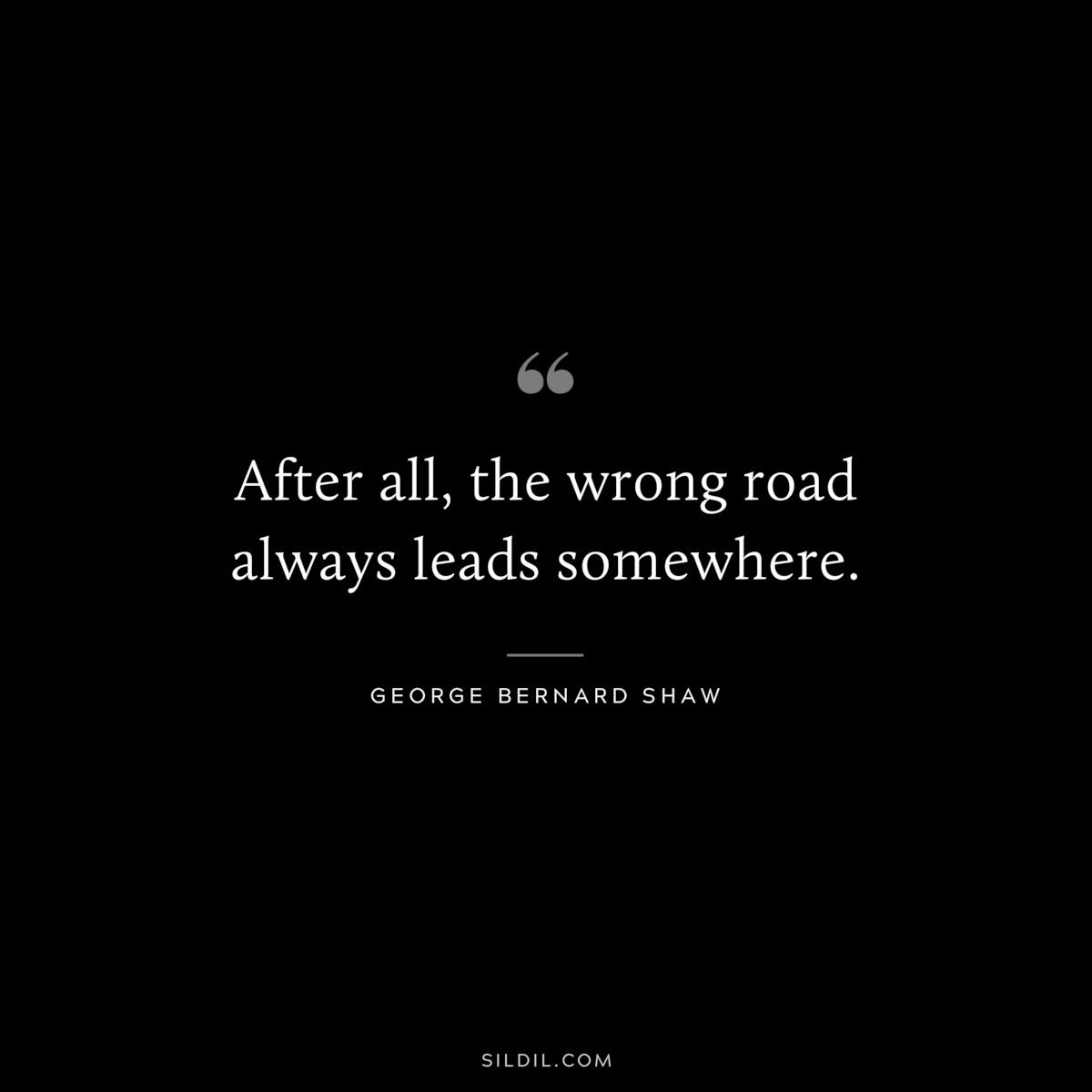 After all, the wrong road always leads somewhere. ― George Bernard Shaw