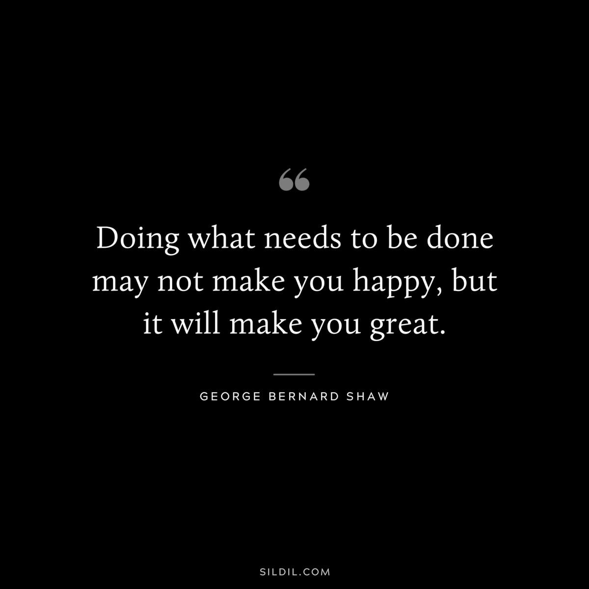 Doing what needs to be done may not make you happy, but it will make you great. ― George Bernard Shaw