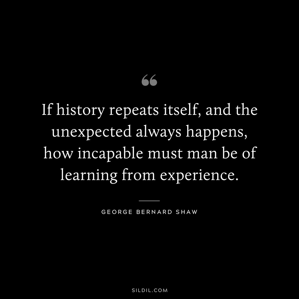 If history repeats itself, and the unexpected always happens, how incapable must man be of learning from experience. ― George Bernard Shaw