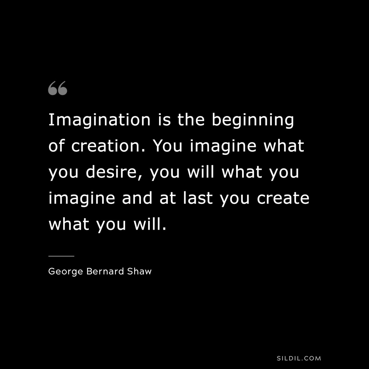 Imagination is the beginning of creation. You imagine what you desire, you will what you imagine and at last you create what you will. ― George Bernard Shaw