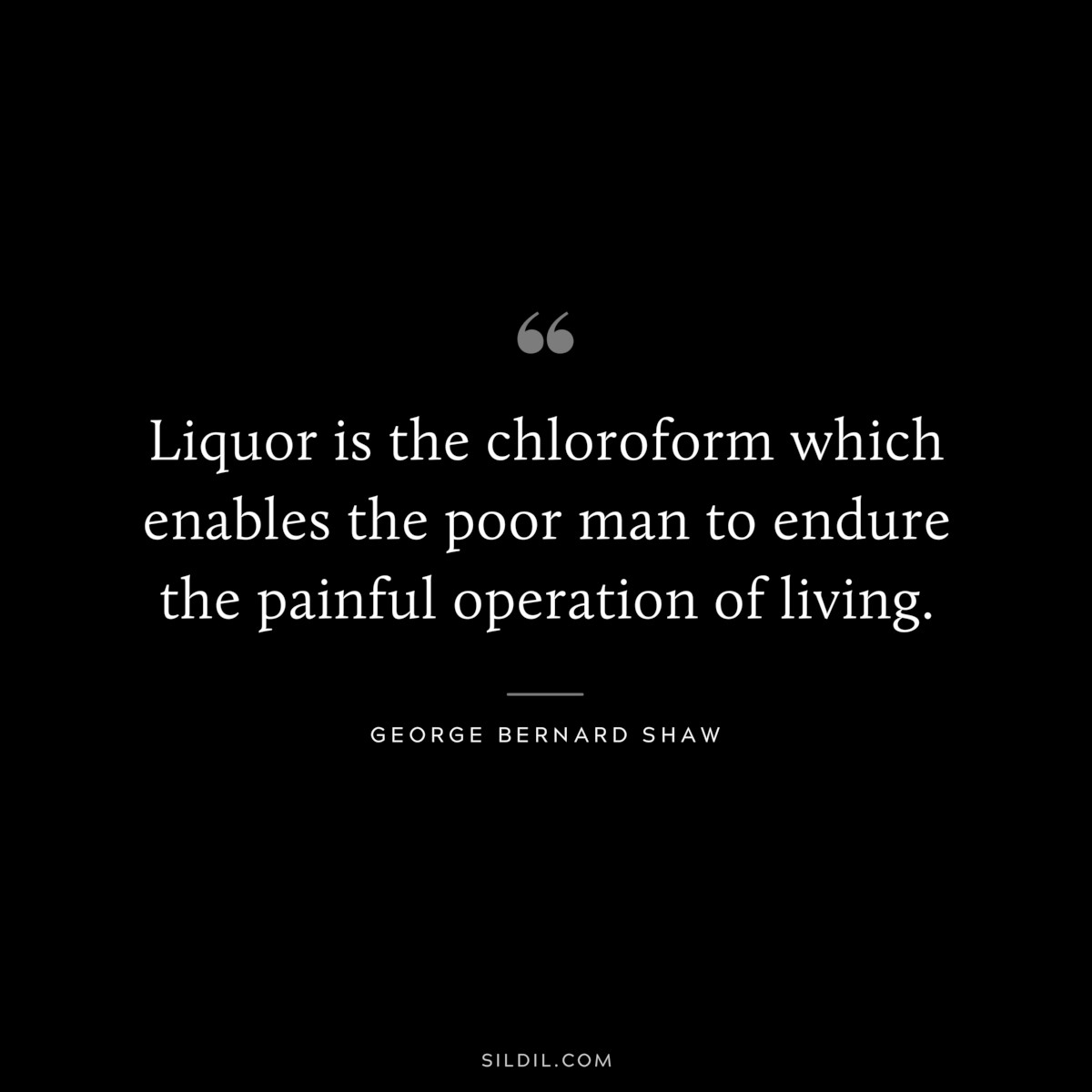 Liquor is the chloroform which enables the poor man to endure the painful operation of living. ― George Bernard Shaw