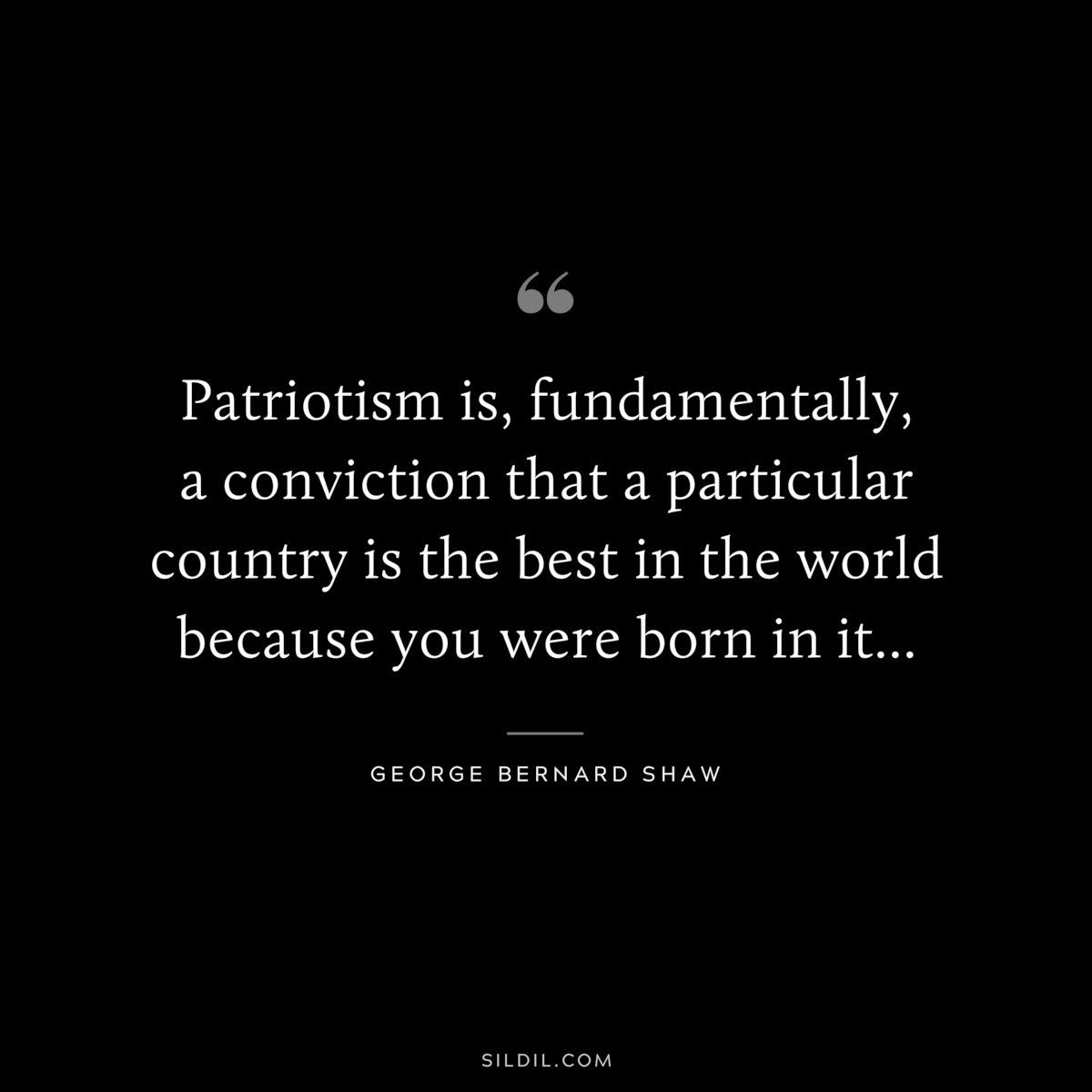 Patriotism is, fundamentally, a conviction that a particular country is the best in the world because you were born in it... ― George Bernard Shaw