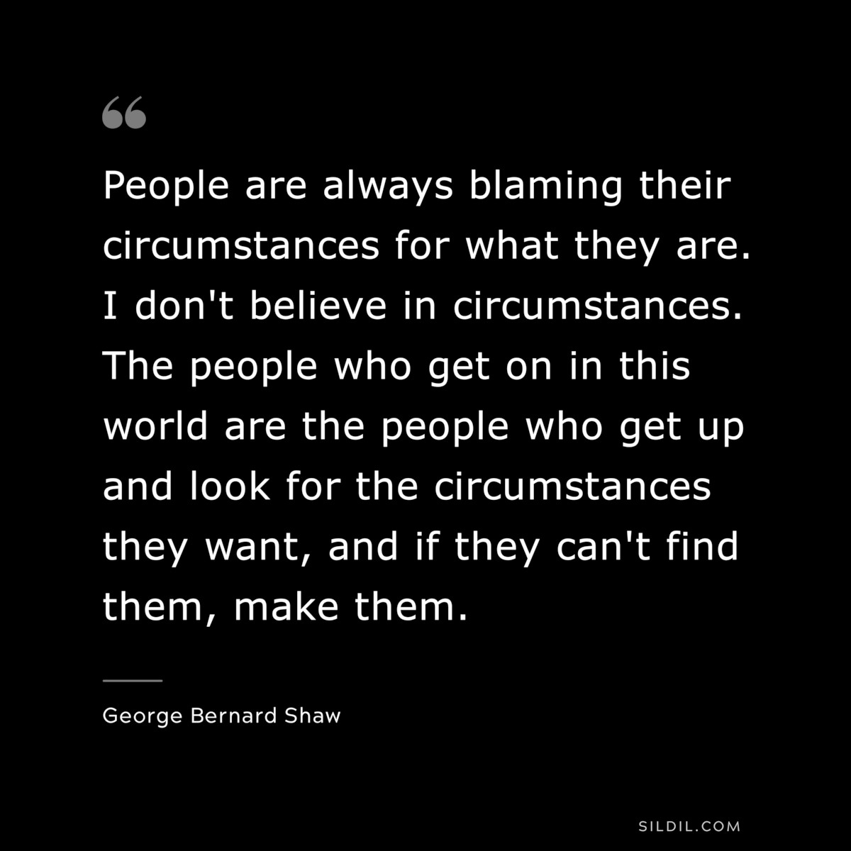 People are always blaming their circumstances for what they are. I don't believe in circumstances. The people who get on in this world are the people who get up and look for the circumstances they want, and if they can't find them, make them. ― George Bernard Shaw