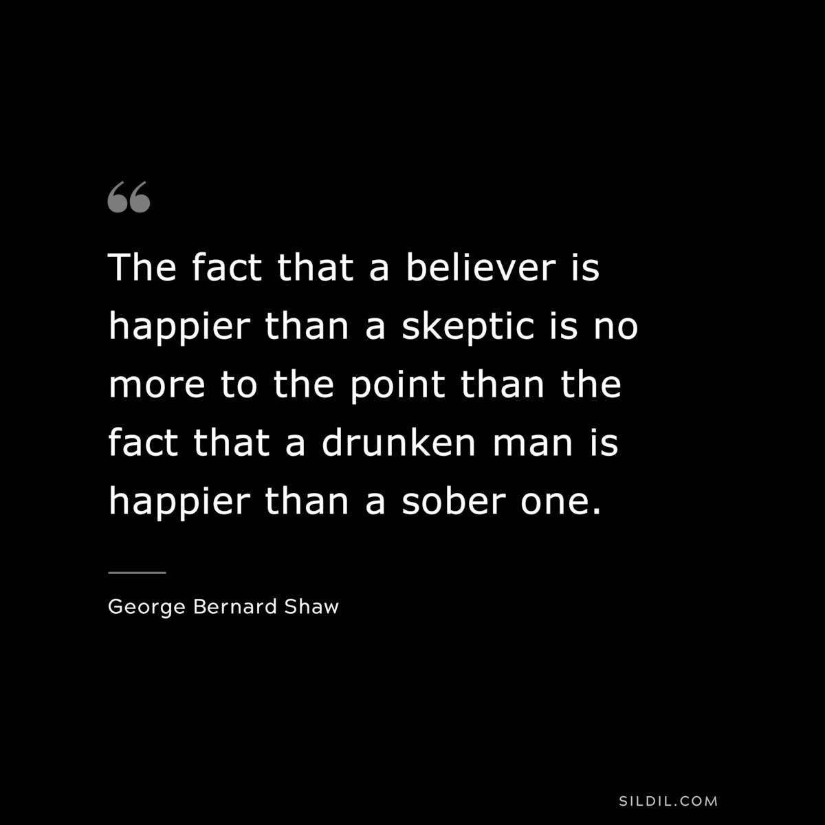 The fact that a believer is happier than a skeptic is no more to the point than the fact that a drunken man is happier than a sober one. ― George Bernard Shaw