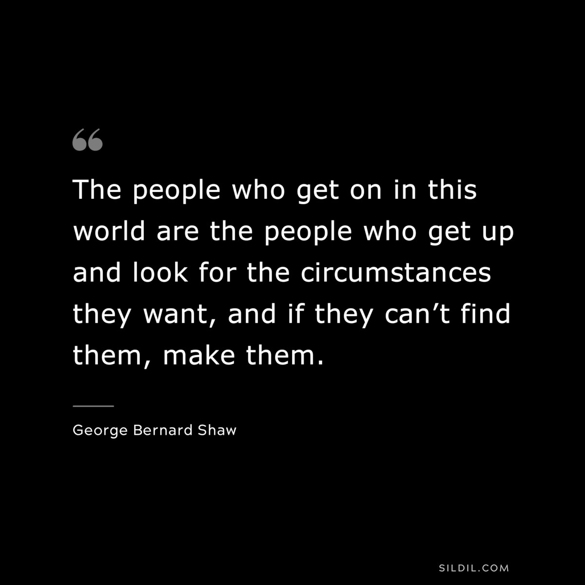 The people who get on in this world are the people who get up and look for the circumstances they want, and if they can’t find them, make them. ― George Bernard Shaw