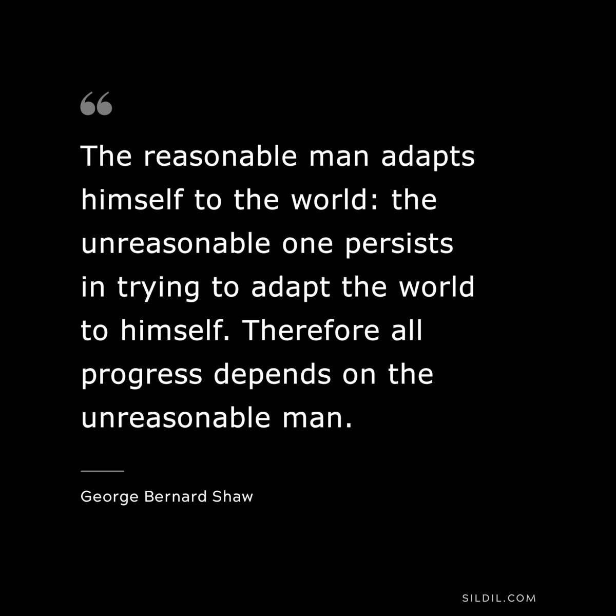 The reasonable man adapts himself to the world: the unreasonable one persists in trying to adapt the world to himself. Therefore all progress depends on the unreasonable man. ― George Bernard Shaw