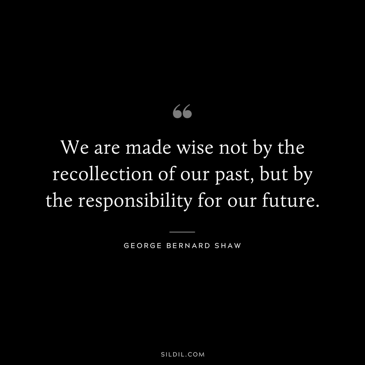We are made wise not by the recollection of our past, but by the responsibility for our future. ― George Bernard Shaw