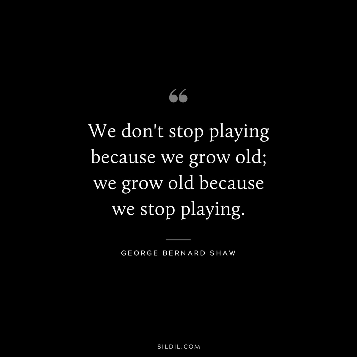 We don't stop playing because we grow old; we grow old because we stop playing. ― George Bernard Shaw