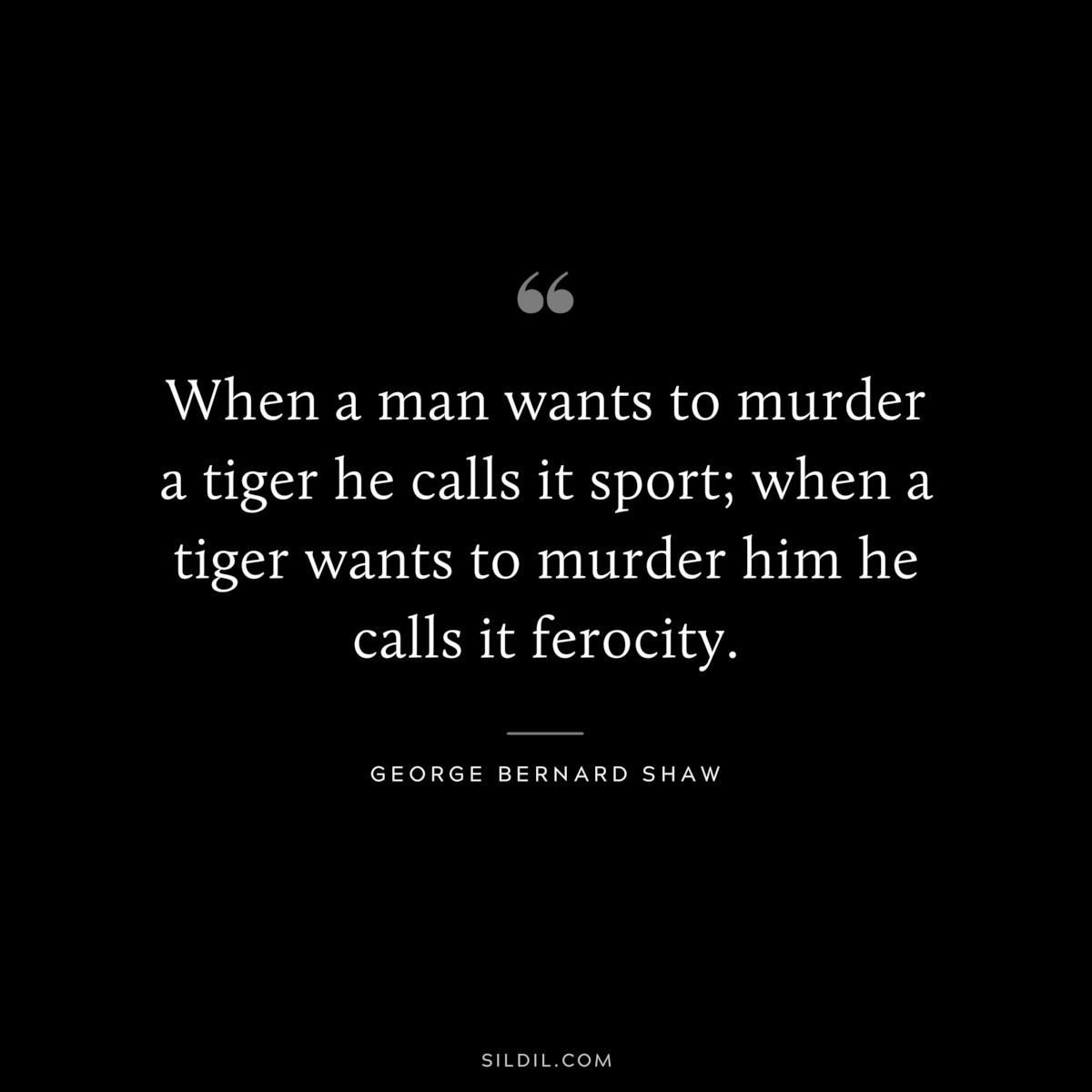 When a man wants to murder a tiger he calls it sport; when a tiger wants to murder him he calls it ferocity. ― George Bernard Shaw