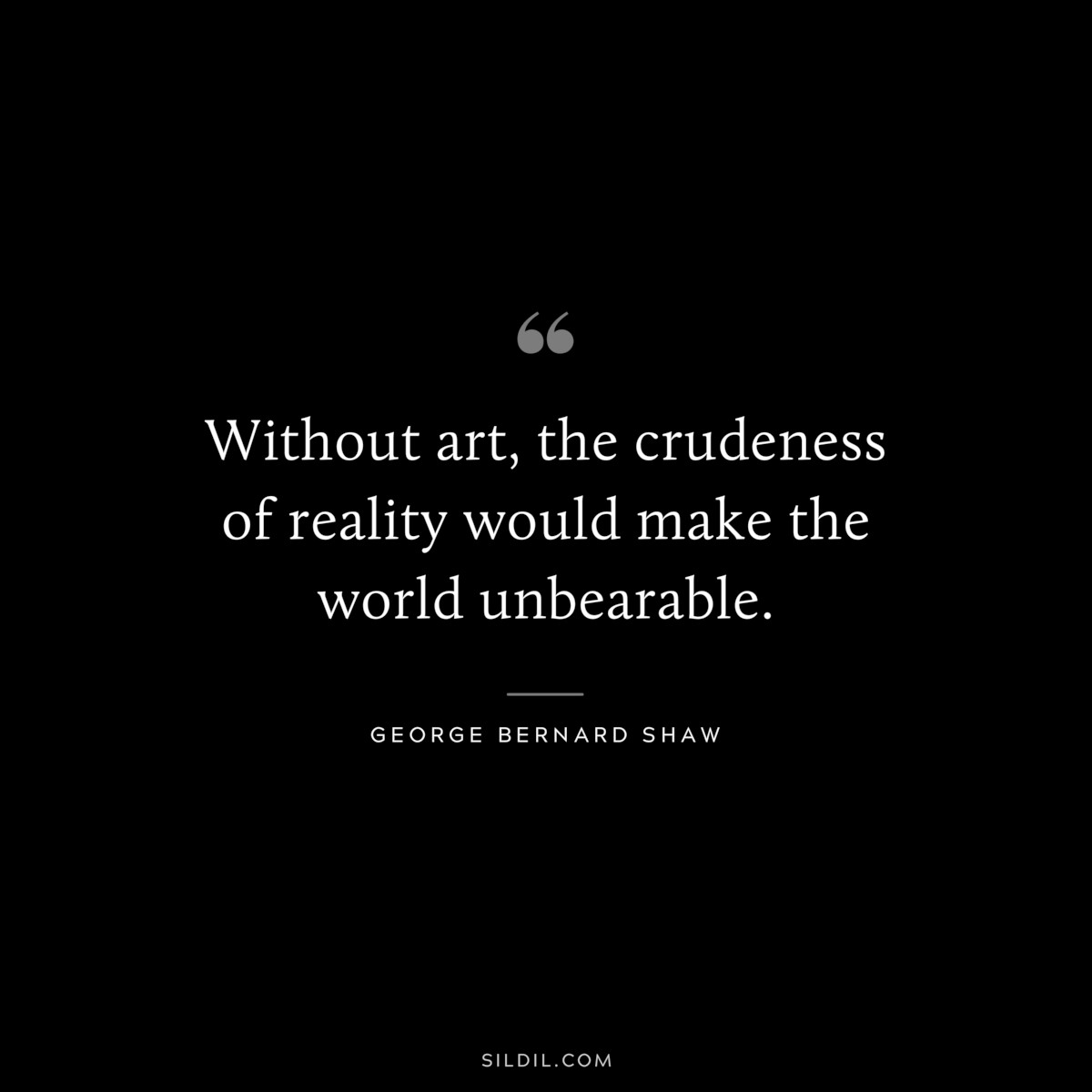 Without art, the crudeness of reality would make the world unbearable. ― George Bernard Shaw