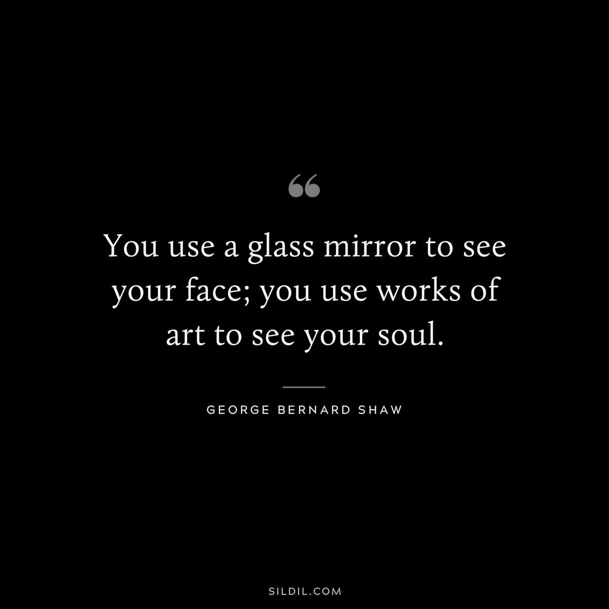 You use a glass mirror to see your face; you use works of art to see your soul. ― George Bernard Shaw