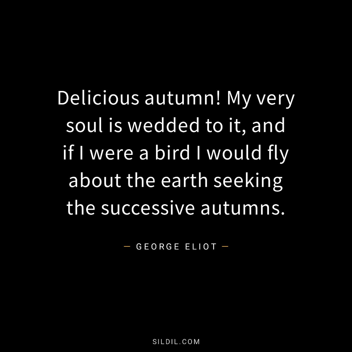 Delicious autumn! My very soul is wedded to it, and if I were a bird I would fly about the earth seeking the successive autumns.