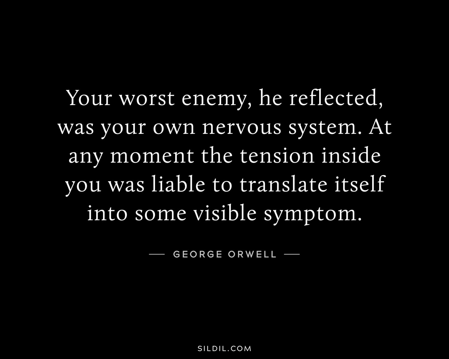 Your worst enemy, he reflected, was your own nervous system. At any moment the tension inside you was liable to translate itself into some visible symptom.