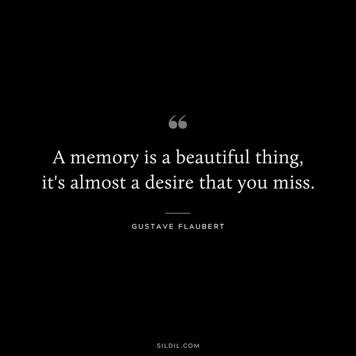 A memory is a beautiful thing, it's almost a desire that you miss. ― Gustave Flaubert