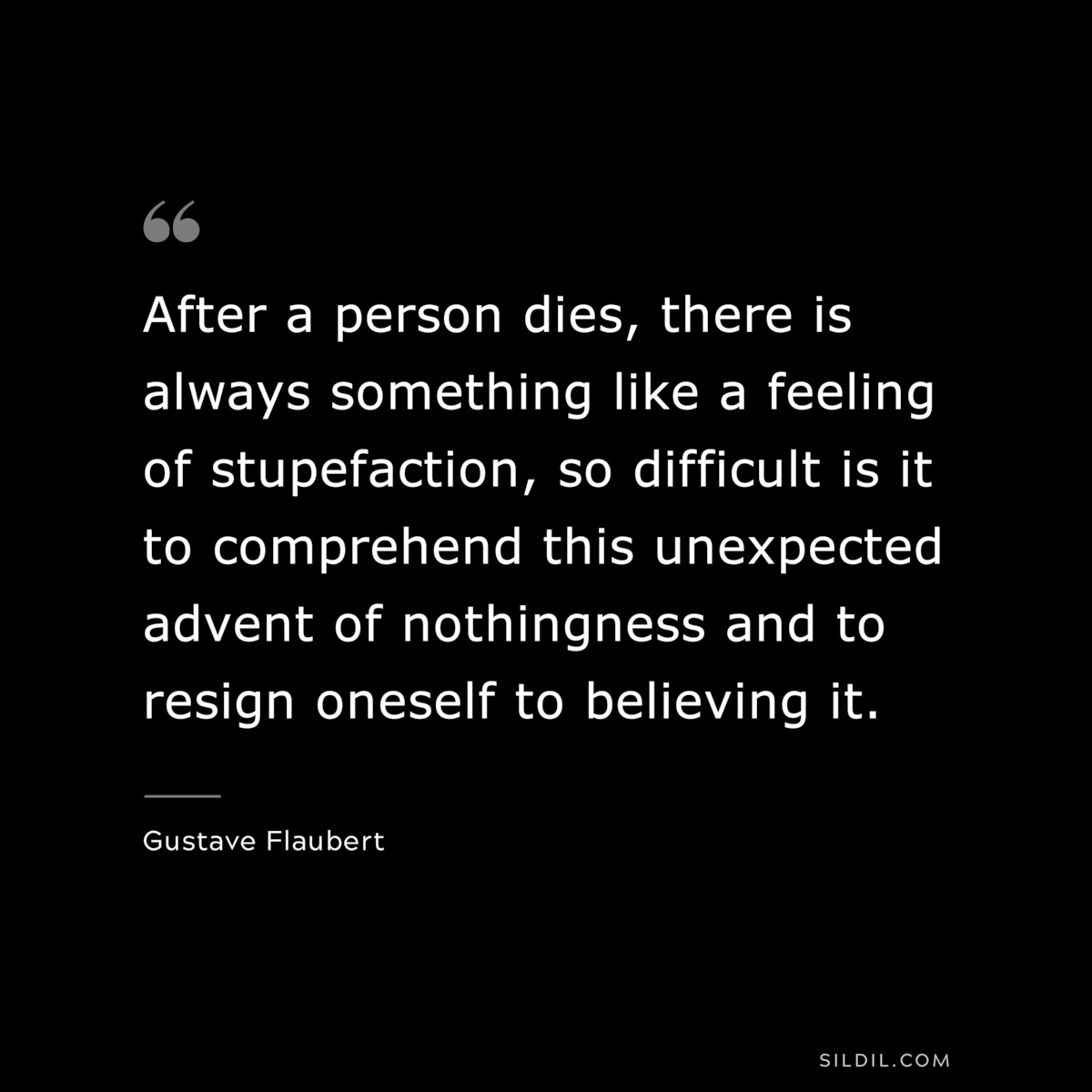 After a person dies, there is always something like a feeling of stupefaction, so difficult is it to comprehend this unexpected advent of nothingness and to resign oneself to believing it. ― Gustave Flaubert