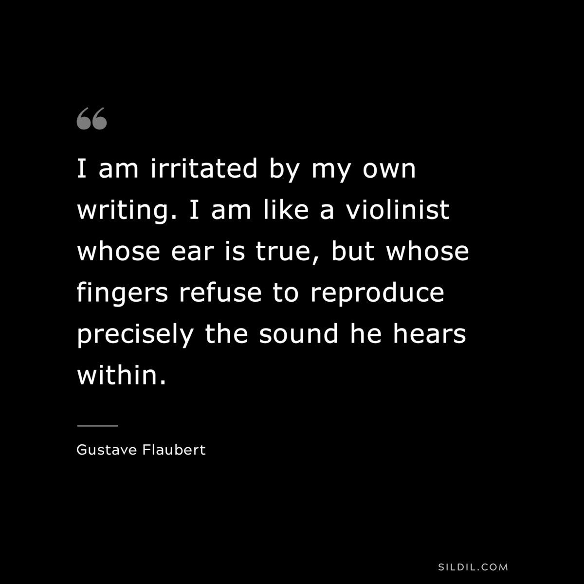 I am irritated by my own writing. I am like a violinist whose ear is true, but whose fingers refuse to reproduce precisely the sound he hears within. ― Gustave Flaubert