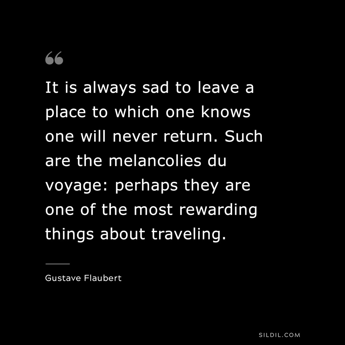 It is always sad to leave a place to which one knows one will never return. Such are the melancolies du voyage: perhaps they are one of the most rewarding things about traveling. ― Gustave Flaubert